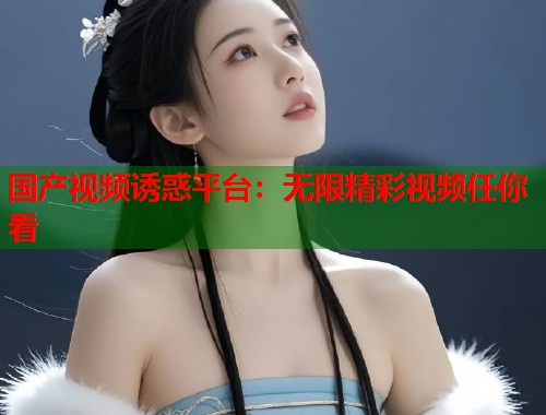国产视频诱惑平台：无限精彩视频任你看