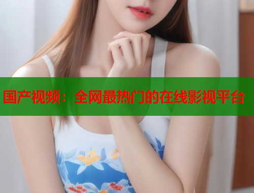国产视频：全网最热门的在线影视平台