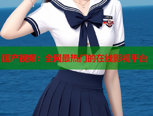 国产视频：全网最热门的在线影视平台