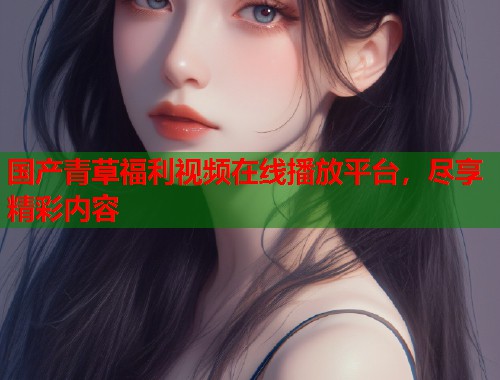 国产青草福利视频在线播放平台，尽享精彩内容