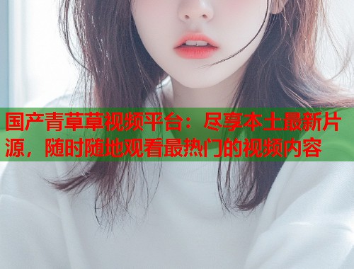 国产青草草视频平台：尽享本土最新片源，随时随地观看最热门的视频内容