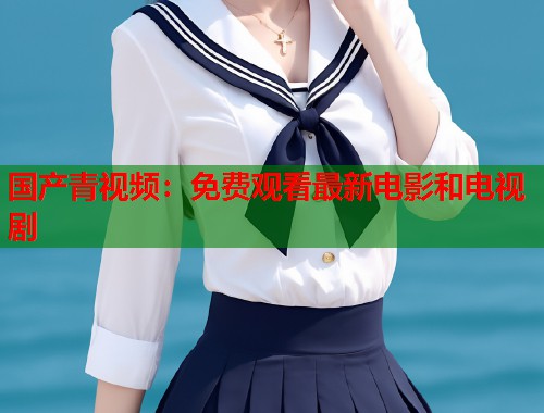 国产青视频：免费观看最新电影和电视剧
