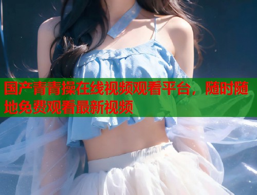 国产青青操在线视频观看平台，随时随地免费观看最新视频