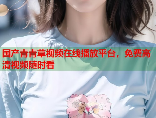 国产青青草视频在线播放平台，免费高清视频随时看
