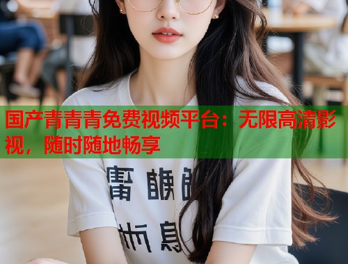 国产青青青免费视频平台：无限高清影视，随时随地畅享