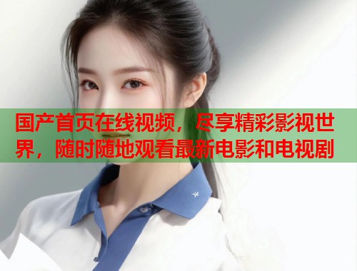 国产首页在线视频，尽享精彩影视世界，随时随地观看最新电影和电视剧