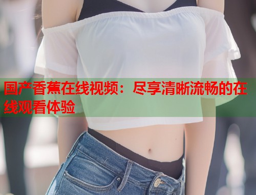 国产香蕉在线视频：尽享清晰流畅的在线观看体验