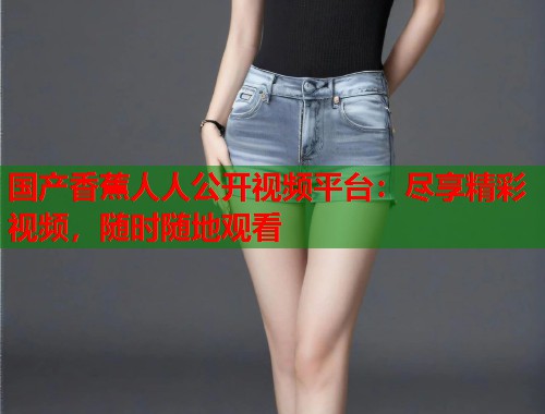 国产香蕉人人公开视频平台：尽享精彩视频，随时随地观看