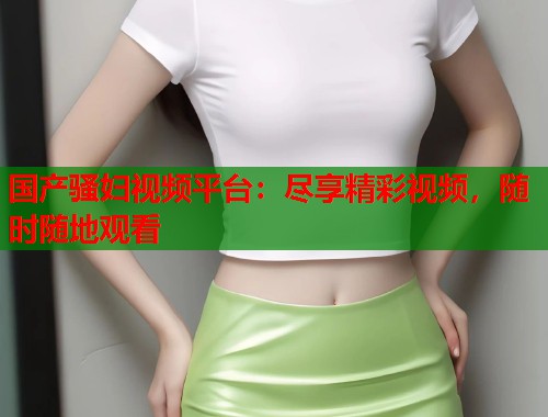 国产骚妇视频平台：尽享精彩视频，随时随地观看