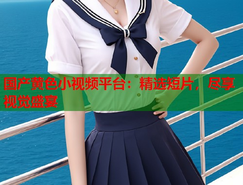 国产黄色小视频平台：精选短片，尽享视觉盛宴