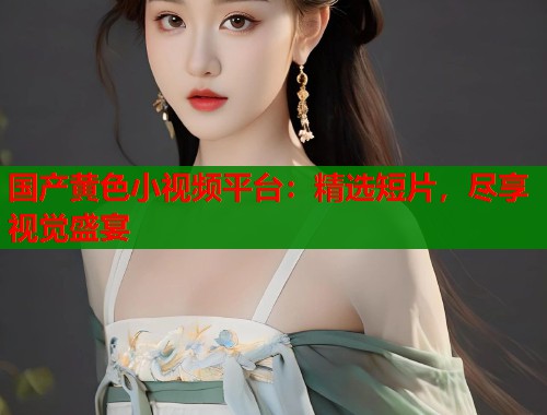 国产黄色小视频平台：精选短片，尽享视觉盛宴