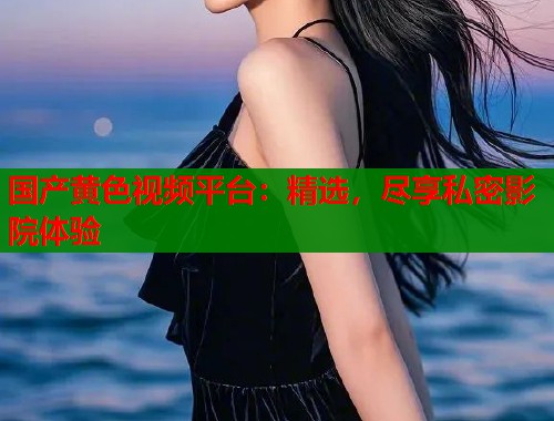 国产黄色视频平台：精选，尽享私密影院体验