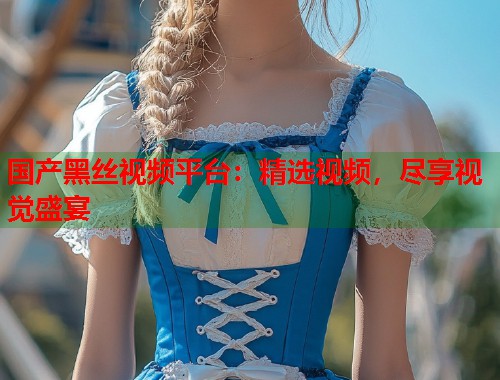 国产黑丝视频平台：精选视频，尽享视觉盛宴