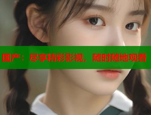 国产：尽享精彩影视，随时随地观看