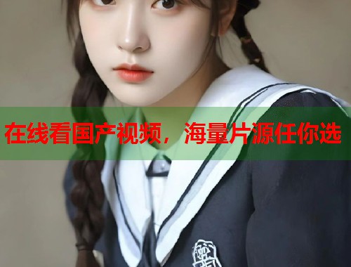 在线看国产视频,海量片源任你选 在线看国产视频,海量片源任你选