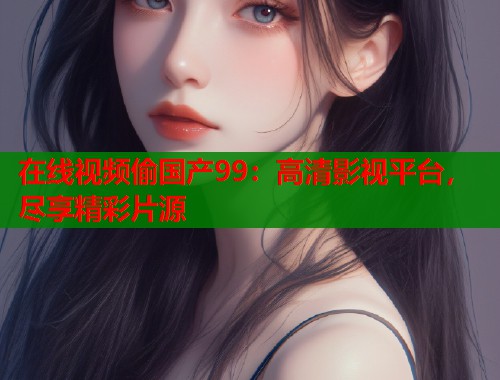 在线视频偷国产99:高清影视平台,尽享精彩片源 在线视频偷国产99:高清影视平台,尽享精彩片源