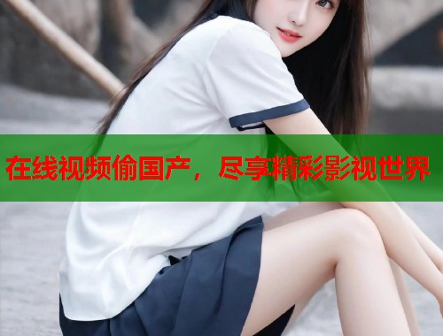 在线视频偷国产,尽享精彩影视世界 在线视频偷国产,尽享精彩影视世界