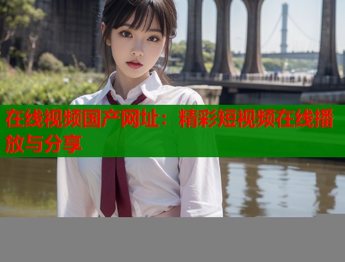 在线视频国产网址：精彩短视频在线播放与分享