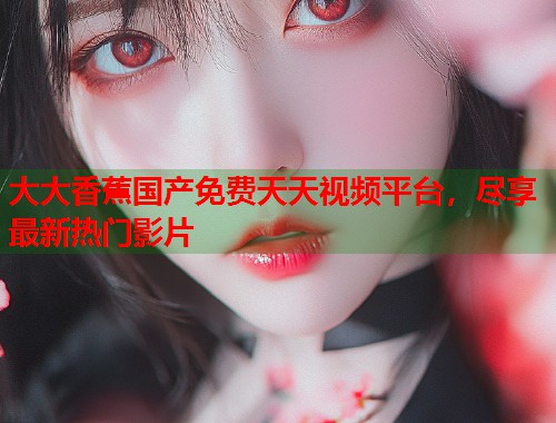大大香蕉国产免费天天视频平台，尽享最新热门影片