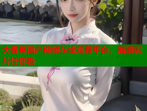 大香蕉国产视频在线观看平台，海量影片任你看
