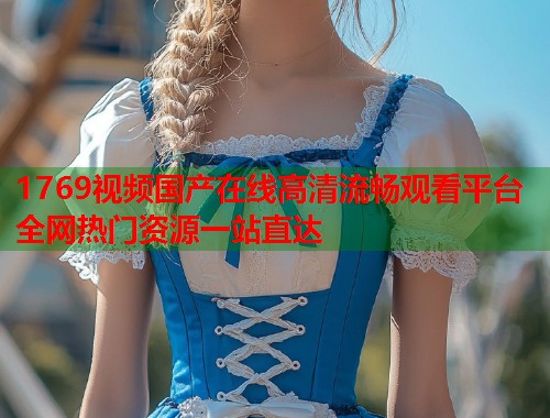 1769视频国产在线高清流畅观看平台全网热门资源一站直达