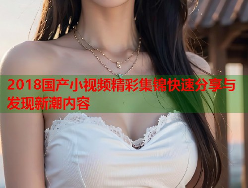 2018国产小视频精彩集锦快速分享与发现新潮内容