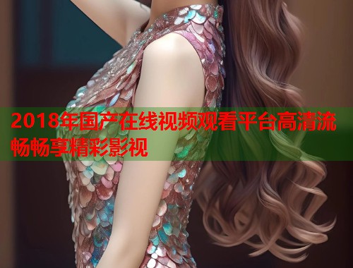 2018年国产在线视频观看平台高清流畅畅享精彩影视