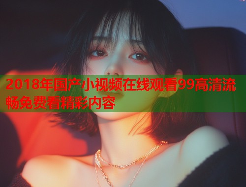 2018年国产小视频在线观看99高清流畅免费看精彩内容