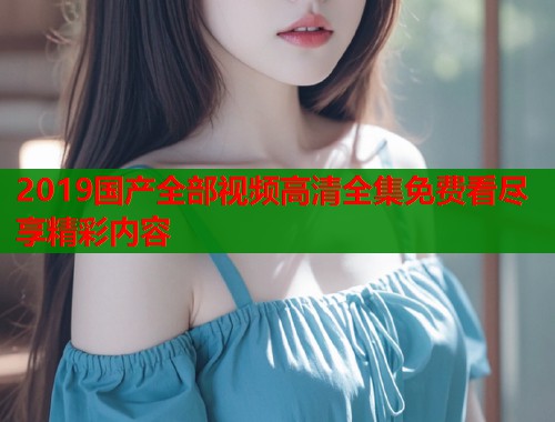 2019国产全部视频高清全集免费看尽享精彩内容