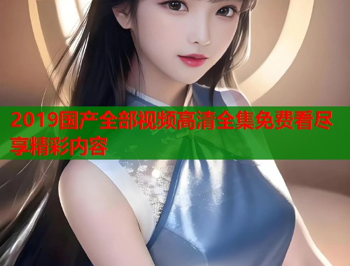 2019国产全部视频高清全集免费看尽享精彩内容