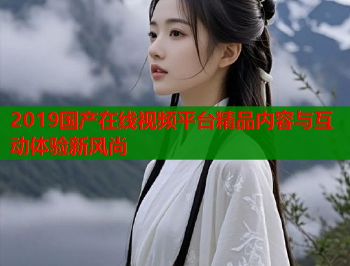 2019国产在线视频平台精品内容与互动体验新风尚