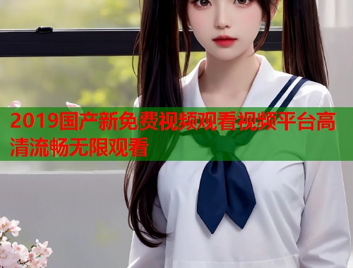 2019国产新免费视频观看视频平台高清流畅无限观看