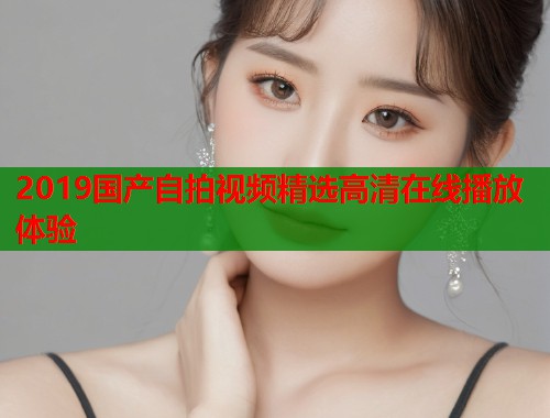 2019国产自拍视频精选高清在线播放体验