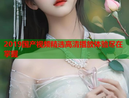 2019国产视频精选高清播放体验尽在掌握
