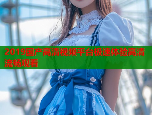2019国产高清视频平台极速体验高清流畅观看