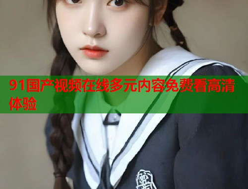 91国产视频在线多元内容免费看高清体验