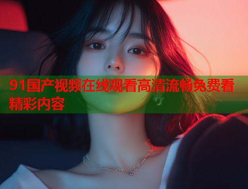 91国产视频在线观看高清流畅免费看精彩内容