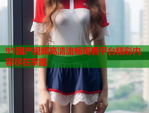 91国产视频高清流畅观看平台精彩内容尽在掌握