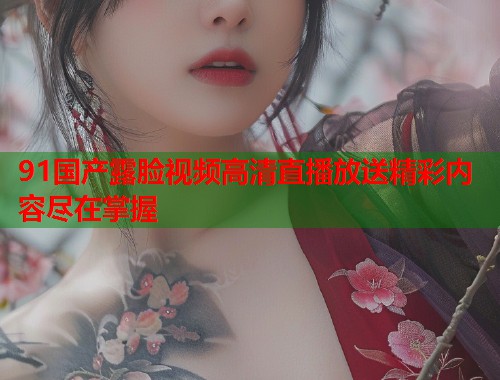 91国产露脸视频高清直播放送精彩内容尽在掌握