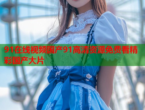 91在线视频国产91高清资源免费看精彩国产大片