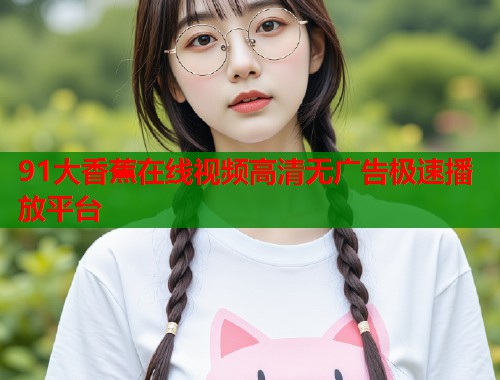 91大香蕉在线视频高清无广告极速播放平台