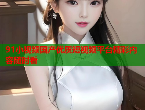 91小视频国产优质短视频平台精彩内容随时看