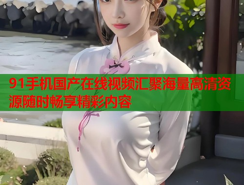 91手机国产在线视频汇聚海量高清资源随时畅享精彩内容