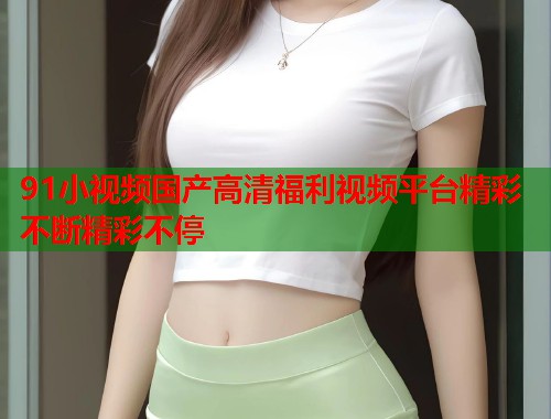 91小视频国产高清福利视频平台精彩不断精彩不停