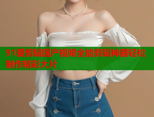 91爱剪辑国产视频全能剪辑神器轻松制作精彩大片