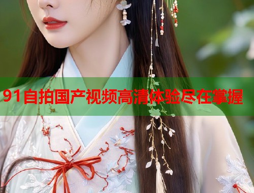 91自拍国产视频高清体验尽在掌握