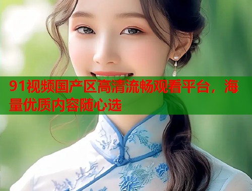 91视频国产区高清流畅观看平台，海量优质内容随心选