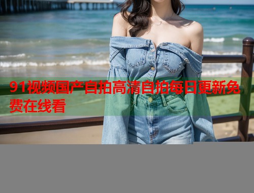 91视频国产自拍高清自拍每日更新免费在线看
