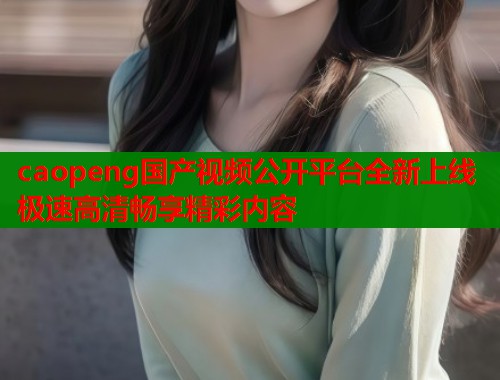 caopeng国产视频公开平台全新上线 极速高清畅享精彩内容