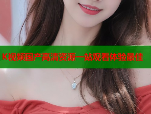 K视频国产高清资源一站观看体验最佳